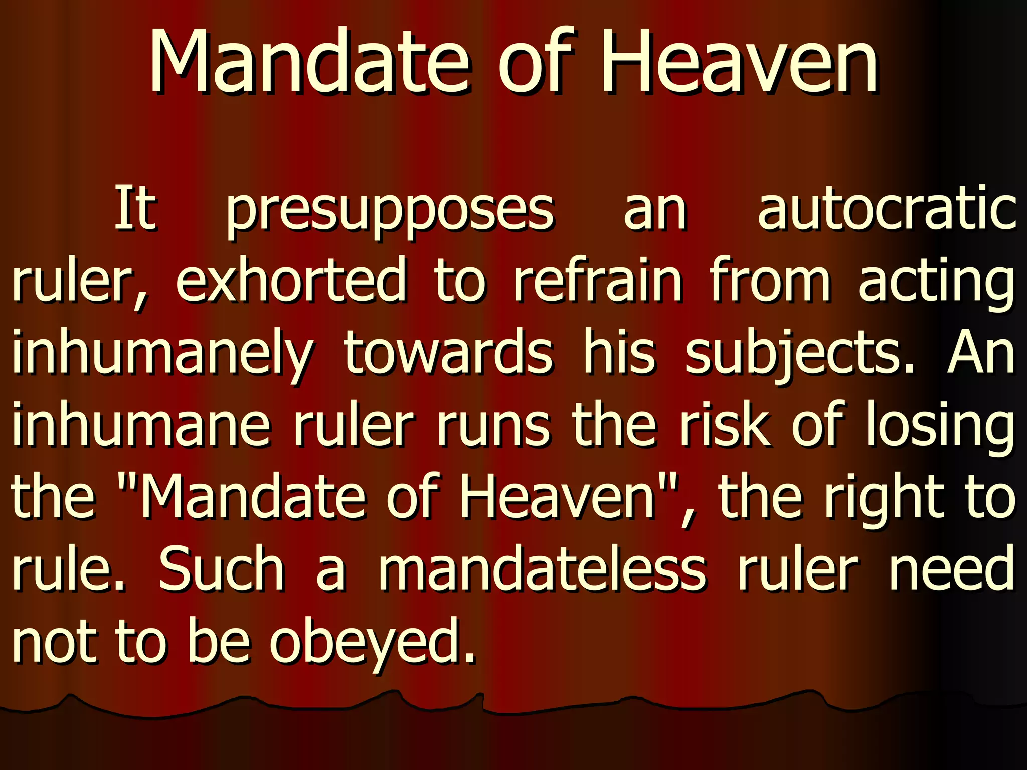It presupposes an autocratic ruler, exhorted to refrain from acting inhumanely towards his subjects. An inhumane ruler runs the risk of losing the "Mandate of Heaven", the right to rule. Such a mandateless ruler need not to be obeyed.  Mandate of Heaven 