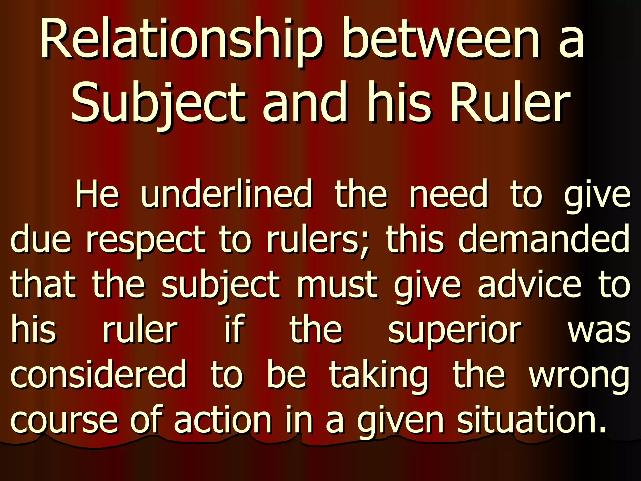 He underlined the need to give due respect to rulers; this demanded that the subject must give advice to his ruler if the superior was considered to be taking the wrong course of action in a given situation.  Relationship between a  Subject and his Ruler 