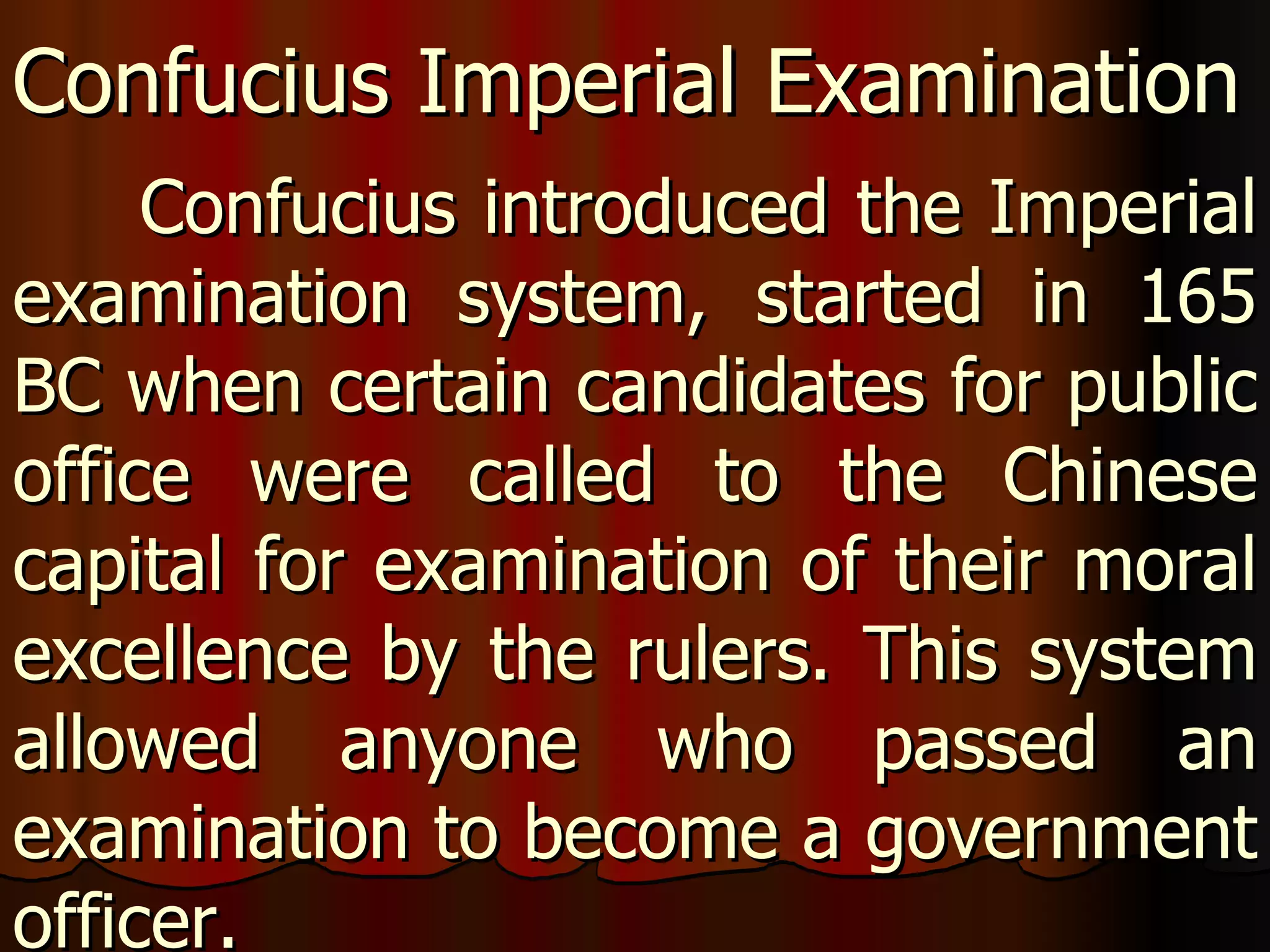 Confucius introduced the Imperial examination system, started in 165 BC when certain candidates for public office were called to the Chinese capital for examination of their moral excellence by the rulers. This system allowed anyone who passed an examination to become a government officer. Confucius Imperial Examination 