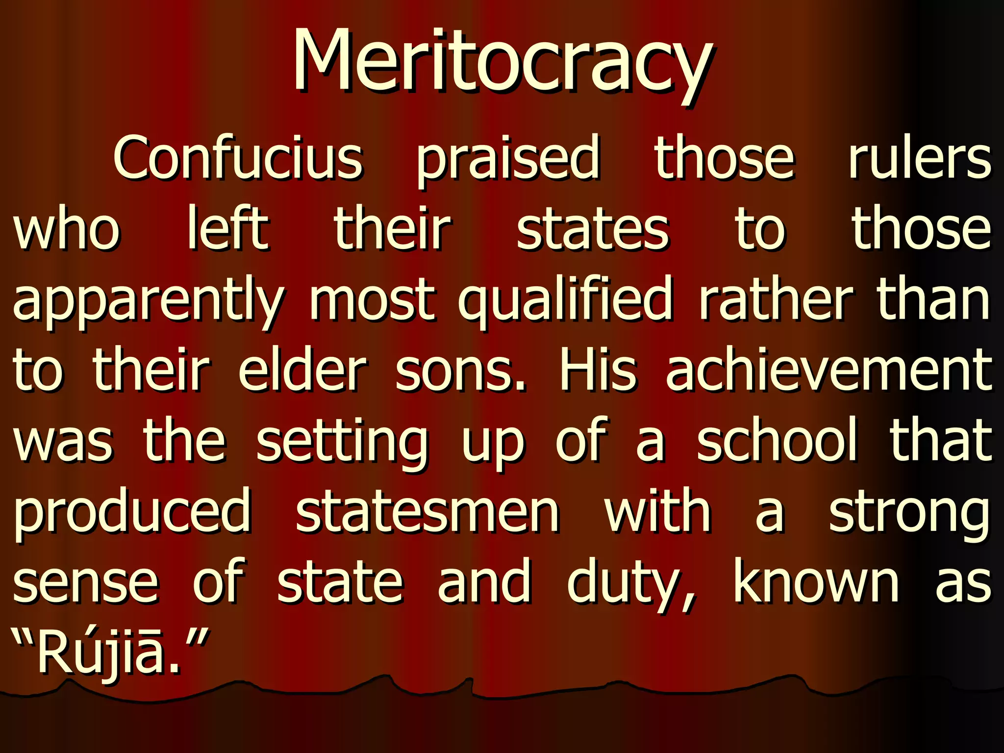 Confucius praised those rulers who left their states to those apparently most qualified rather than to their elder sons. His achievement was the setting up of a school that produced statesmen with a strong sense of state and duty, known as “ Rújiā.”  Meritocracy 
