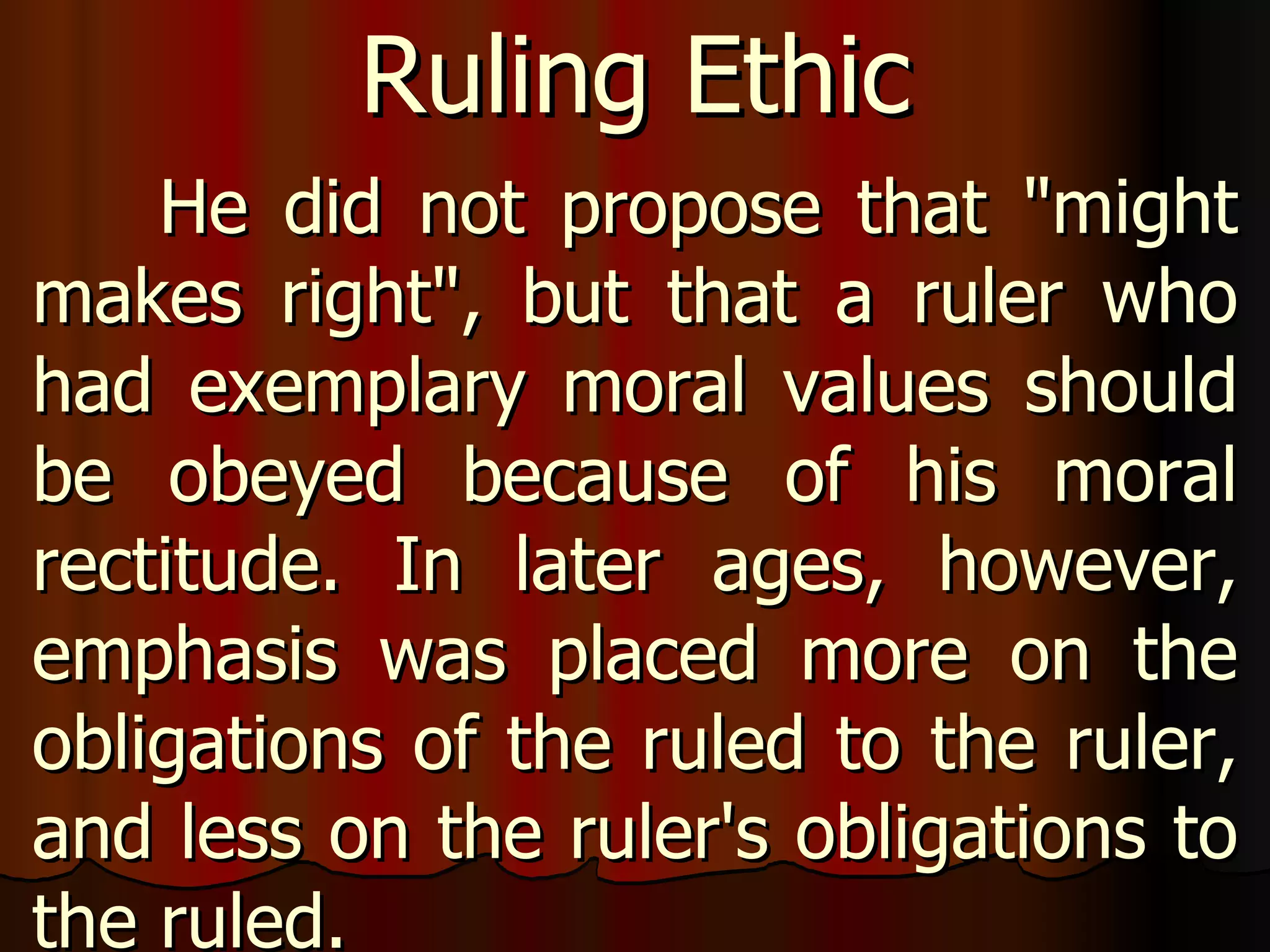 He did not propose that "might makes right", but that a ruler who had exemplary moral values should be obeyed because of his moral rectitude. In later ages, however, emphasis was placed more on the obligations of the ruled to the ruler, and less on the ruler's obligations to the ruled.  Ruling Ethic 