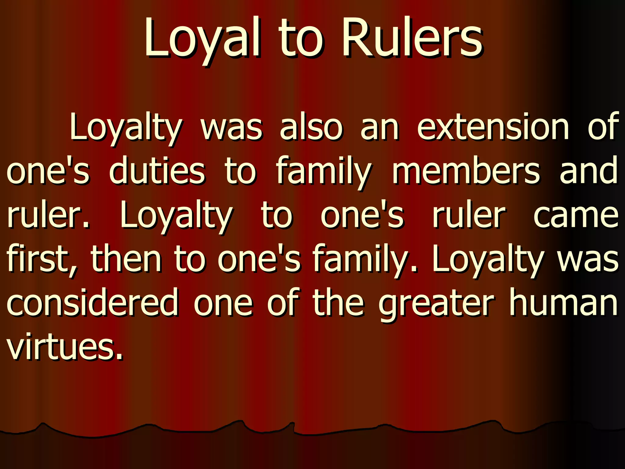Loyalty was also an extension of one's duties to family members and ruler. Loyalty to one's ruler came first, then to one's family. Loyalty was considered one of the greater human virtues.  Loyal to Rulers 