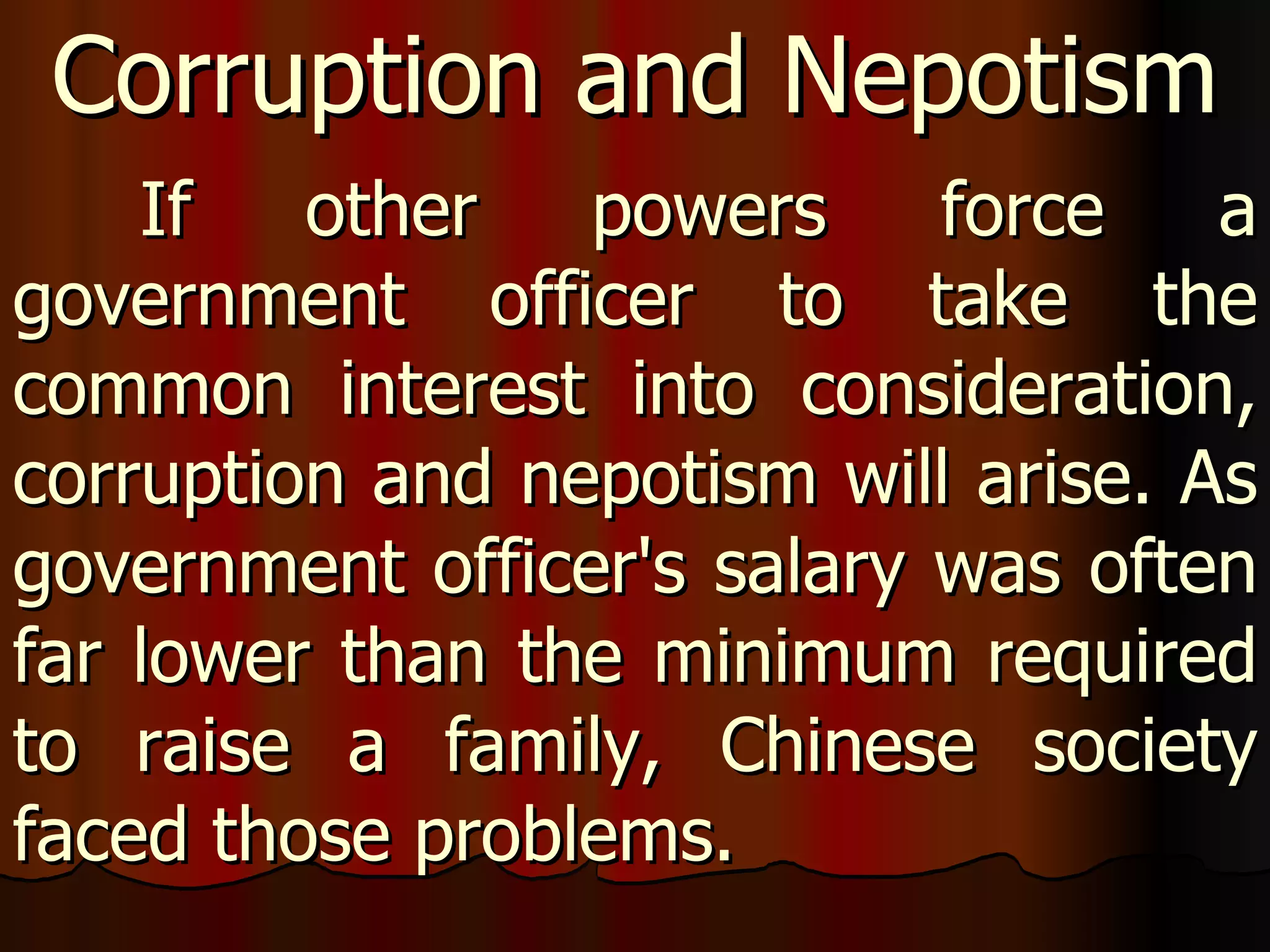 If other powers force a government officer to take the common interest into consideration, corruption and nepotism will arise. As government officer's salary was often far lower than the minimum required to raise a family, Chinese society faced those problems.  Corruption and Nepotism 