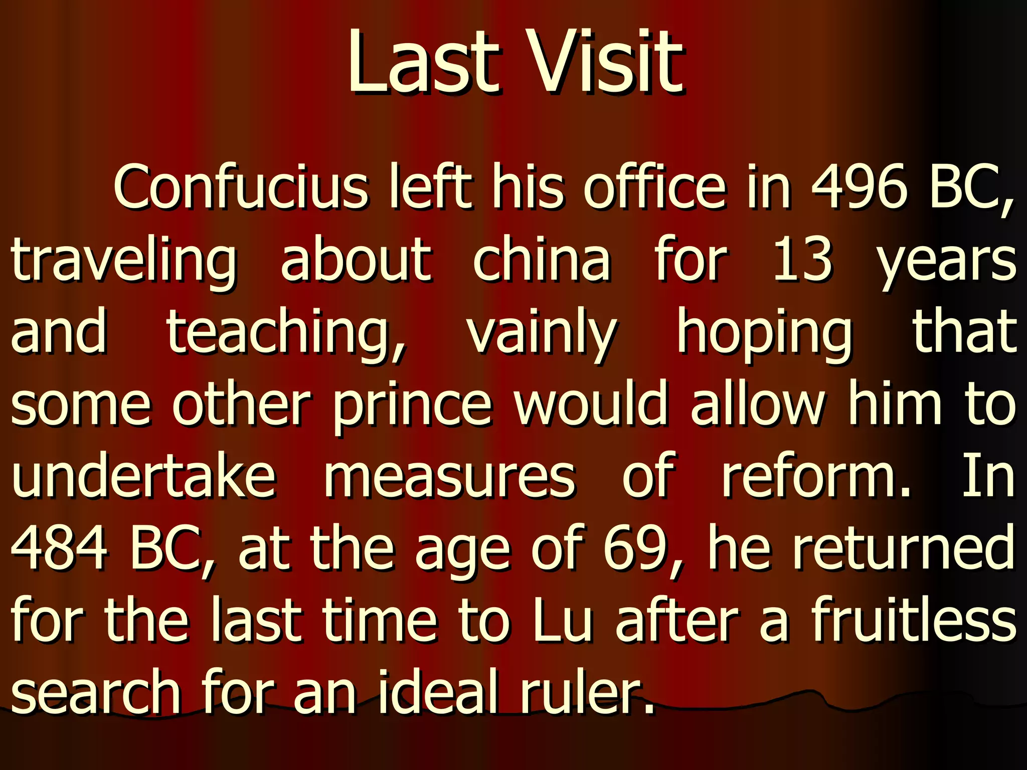 Confucius left his office in 496 BC, traveling about china for 13 years and teaching, vainly hoping that some other prince would allow him to undertake measures of reform. In 484 BC, at the age of 69, he returned for the last time to Lu after a fruitless search for an ideal ruler.  Last Visit 