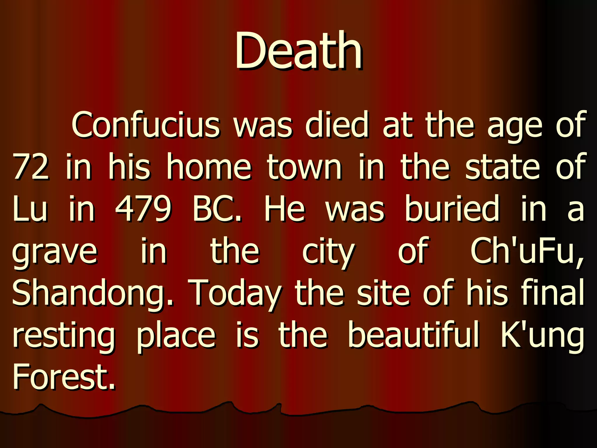 Confucius was died at the age of 72 in his home town in the state of Lu in 479 BC. He was buried in a grave in the city of Ch'uFu, Shandong. Today the site of his final resting place is the beautiful K'ung Forest. Death 