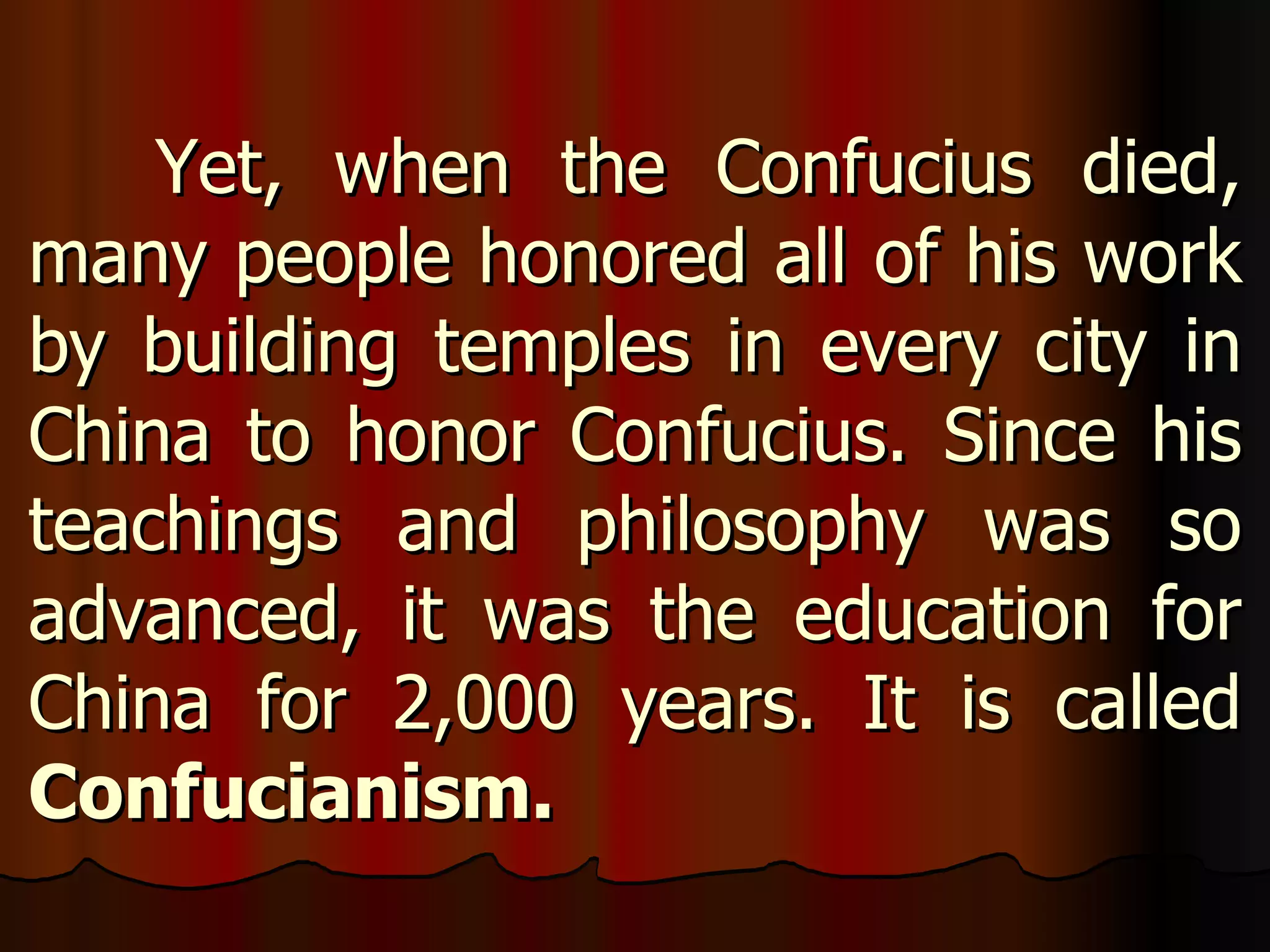 Yet, when the Confucius died, many people honored all of his work by building temples in every city in China to honor Confucius. Since his teachings and philosophy was so advanced, it was the education for China for 2,000 years. It is called  Confucianism.   