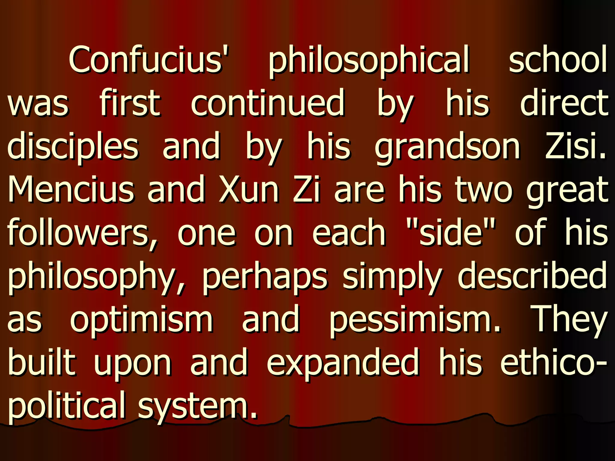 Confucius' philosophical school was first continued by his direct disciples and by his grandson Zisi. Mencius and Xun Zi are his two great followers, one on each "side" of his philosophy, perhaps simply described as optimism and pessimism. They built upon and expanded his ethico-political system. 