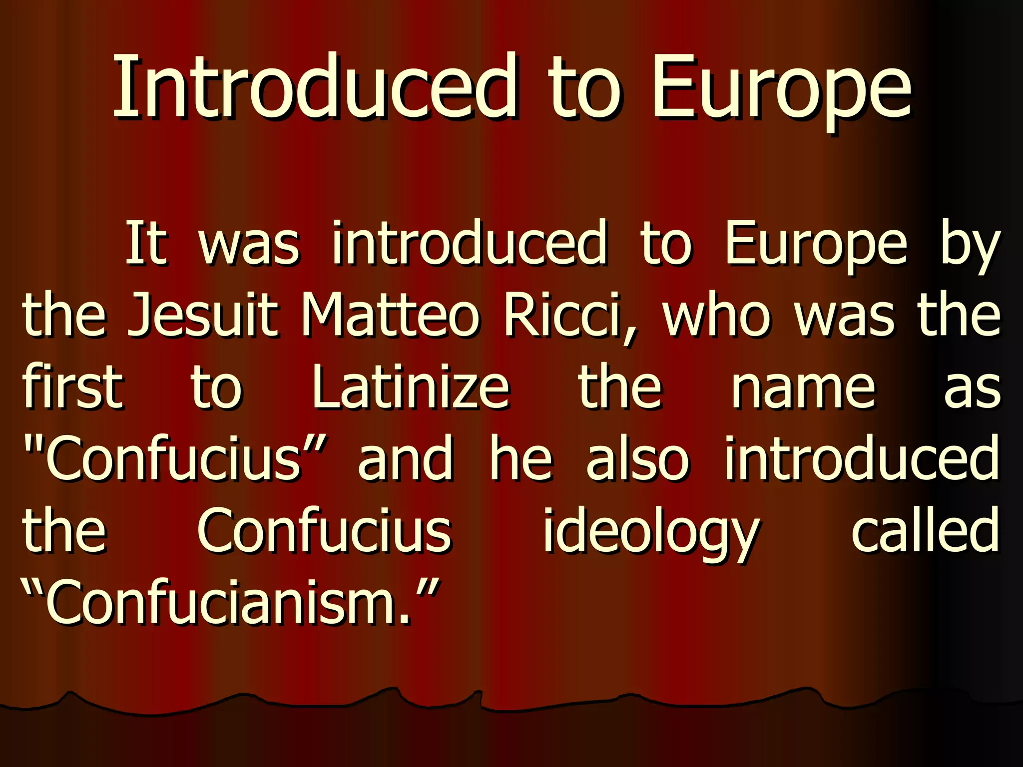 It was introduced to Europe by the Jesuit Matteo Ricci, who was the first to Latinize the name as "Confucius” and he also introduced the Confucius ideology called “Confucianism.”  Introduced to Europe 