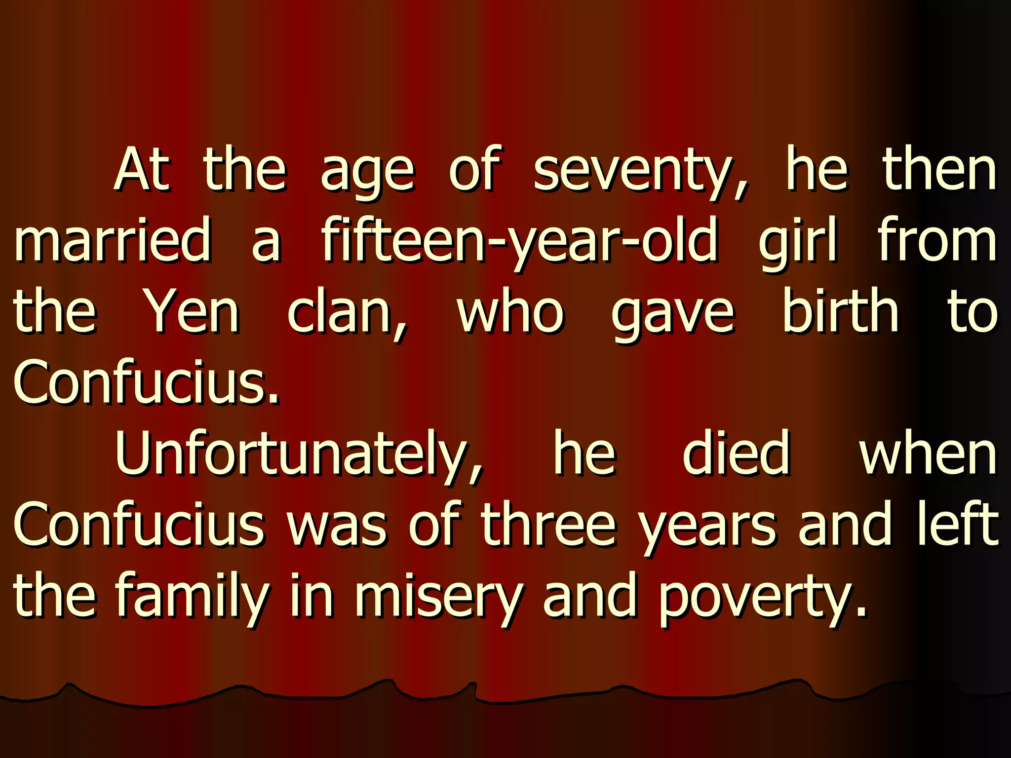 At the age of seventy, he then married a fifteen-year-old girl from the Yen clan, who gave birth to Confucius.  Unfortunately, he died when Confucius was of three years and left the family in misery and poverty. 
