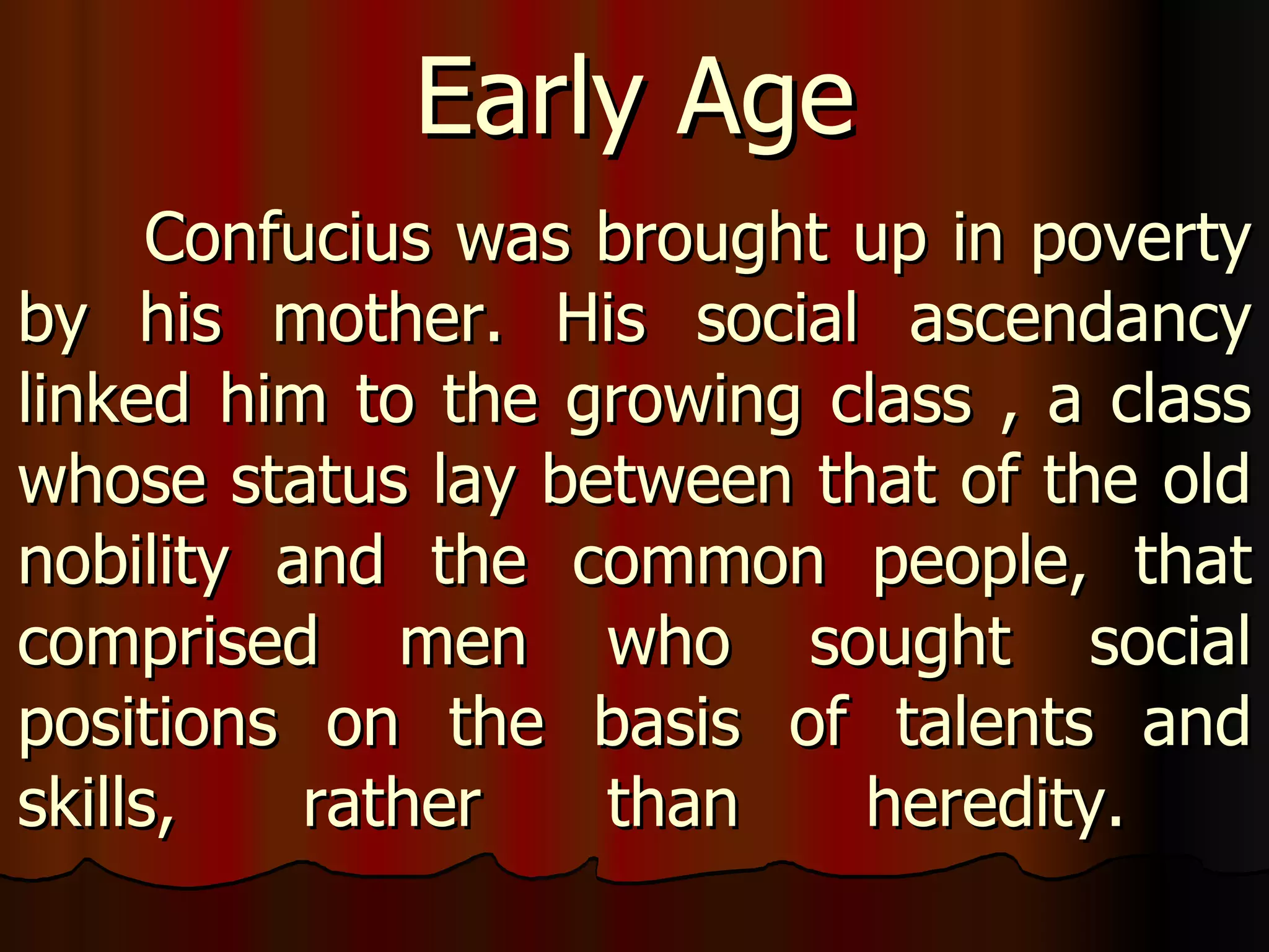 Confucius was brought up in poverty by his mother. His social ascendancy linked him to the growing class , a class whose status lay between that of the old nobility and the common people, that comprised men who sought social positions on the basis of talents and skills, rather than heredity.  Early Age 