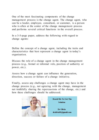 One of the most fascinating components of the change
management process is the change agent. The change agent, who
can be a leader, employee, consultant, or customer, is a person
who is often at the center of the change management process
and performs several critical functions in the overall process.
In a 3-5-page paper, address the following with regard to
change agents:
Define the concept of a change agent, including the traits and
characteristics that best represent a change agent in today’s
organization.
Discuss the role of a change agent in the change management
process (e.g., formal or informal role, position of authority or
power, etc.).
Assess how a change agent can influence the generation,
direction, success or failure of a change initiative.
Finally, assess any challenges a change agent may have in the
change process (e.g., not agreeing with the change, management
not truthfully sharing the repercussions of the change, etc.) and
how these challenges should be addressed.
 