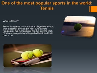 One of the most popular sports in the world:
Tennis
What is tennis?
Tennis is a game or sport that is played on a court
with a net that divides it in half. Two players
(singles) or two (2) teams of two (2) players each
(doubles) compete by hitting a ball back and forth
over a net.
 