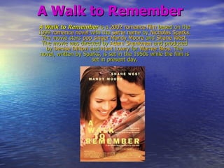 A Walk to Remember A Walk to Remember is a 2002romance film based on the 1999 romance novel with the same name by Nicholas Sparks. The movie stars popsingerMandy Moore and Shane West. The movie was directed by Adam Shankman and produced by Denise DiNovi and Hunt Lowry for Warner Bros. The novel, written by Sparks, is set in the 1950s while the film is set in present day. 