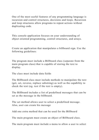 One of the most useful features of any programming language is
recursion and control structures, decisions and loops. Recursion
and loop structures allow programs to repeat actions without
duplicating code.
This console application focuses on your understanding of
object oriented programming, control structures, and arrays.
Create an application that manipulates a billboard sign. Use the
following guidelines:
The program must include a Billboard class (separate from the
main program class) that is capable of storing the text to
display.
The class must include data fields
The Billboard class must include methods to manipulate the text
(get, set, reverse, replace substring) as well as the capability to
check the text (eg. test if the text is empty).
The Billboard includes a list of predefined messages that can be
set as the message in the billboard.
The set method allows user to select a predefined message.
Also, user can create his message
Add one extra method that can be used for the Billboard
The main program must create an object of Billboard class.
The main program must include a menu to allow a user to select
 