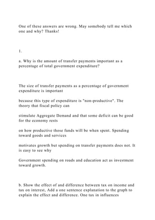 One of these answers are wrong. May somebody tell me which
one and why? Thanks!
1.
a. Why is the amount of transfer payments important as a
percentage of total government expenditure?
The size of transfer payments as a percentage of government
expenditure is important
because this type of expenditure is "non-productive". The
theory that fiscal policy can
stimulate Aggregate Demand and that some deficit can be good
for the economy rests
on how productive those funds will be when spent. Spending
toward goods and services
motivates growth but spending on transfer payments does not. It
is easy to see why
Government spending on roads and education act as investment
toward growth.
b. Show the effect of and difference between tax on income and
tax on interest, Add a one sentence explanation to the graph to
explain the effect and difference. One tax in influences
 