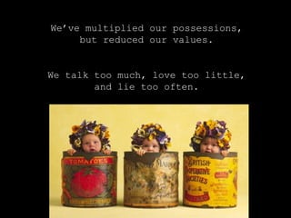 We’ve multiplied our possessions,
but reduced our values.
We talk too much, love too little,
and lie too often.
 
