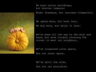 We have taller buildings,
but shorter tempers;
Wider freeways, but narrower viewpoints.
We spend more, but have less.
We buy more, but enjoy it less.
We’ve been all the way to the moon and
back, but have trouble crossing the
street to meet our neighbors.
We’ve conquered outer space,
But not inner space.
We’ve split the atom,
But not our prejudice.
 
