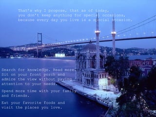 That’s why I propose, that as of today,
       you don’t keep anything for special occasions,
       because every day you live is a special occasion.




Search for knowledge. Read more.
Sit on your front porch and
admire the view without paying
attention to your needs.
Spend more time with your family
and friends.
Eat your favorite foods and
visit the places you love.
 