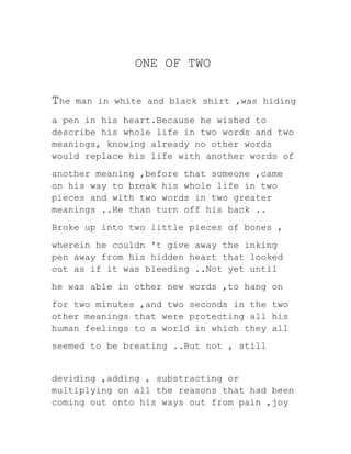 ONE OF TWO
The man in white and black shirt ,was hiding
a pen in his heart.Because he wished to
describe his whole life in two words and two
meanings, knowing already no other words
would replace his life with another words of
another meaning ,before that someone ,came
on his way to break his whole life in two
pieces and with two words in two greater
meanings ..He than turn off his back ..
Broke up into two little pieces of bones ,
wherein he couldn 't give away the inking
pen away from his hidden heart that looked
out as if it was bleeding ..Not yet until
he was able in other new words ,to hang on
for two minutes ,and two seconds in the two
other meanings that were protecting all his
human feelings to a world in which they all
seemed to be breating ..But not , still
deviding ,adding , substracting or
multiplying on all the reasons that had been
coming out onto his ways out from pain ,joy
 