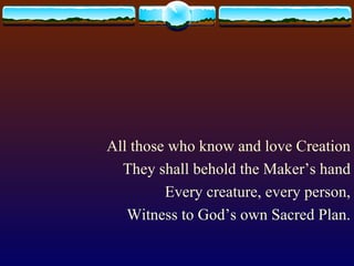 All those who know and love Creation They shall behold the Maker’s hand Every creature, every person, Witness to God’s own Sacred Plan.