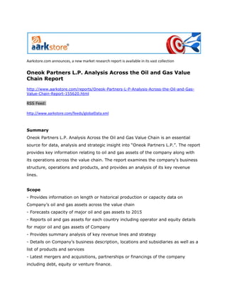 Aarkstore.com announces, a new market research report is available in its vast collection

Oneok Partners L.P. Analysis Across the Oil and Gas Value
Chain Report
http://www.aarkstore.com/reports/Oneok-Partners-L-P-Analysis-Across-the-Oil-and-Gas-
Value-Chain-Report-155620.html

RSS Feed:

http://www.aarkstore.com/feeds/globalData.xml



Summary
Oneok Partners L.P. Analysis Across the Oil and Gas Value Chain is an essential
source for data, analysis and strategic insight into “Oneok Partners L.P.”. The report
provides key information relating to oil and gas assets of the company along with
its operations across the value chain. The report examines the company’s business
structure, operations and products, and provides an analysis of its key revenue
lines.


Scope
- Provides information on length or historical production or capacity data on
Company’s oil and gas assets across the value chain
- Forecasts capacity of major oil and gas assets to 2015
- Reports oil and gas assets for each country including operator and equity details
for major oil and gas assets of Company
- Provides summary analysis of key revenue lines and strategy
- Details on Company’s business description, locations and subsidiaries as well as a
list of products and services
- Latest mergers and acquisitions, partnerships or financings of the company
including debt, equity or venture finance.
 