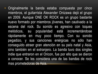 • Originalmente la banda estaba compuesta por cinco
miembros, el guitarrista Alexander Onizawa dejó el grupo
en 2009. Aunque ONE OK ROCK es un grupo bastante
nuevo formado por miembros jóvenes, han cautivado a la
escena del rock. Su sonido es agresivo con toques
melódicos, su popularidad está incrementándose
rápidamente en muy poco tiempo. Con su sonido
pegadizo, y sus canciones enérgicas no sólo han
conseguido atraer gran atención en su país natal y Asia,
sino también en el extranjero. La banda tuvo dos singles
indie que entraron en el Oricon, fue por ello que se dieron
a conocer. Se les considera una de las bandas de rock
mas prometedoras de Asia.

 