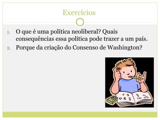 Exercícios

1. O que é uma política neoliberal? Quais
   consequências essa política pode trazer a um país.
2. Porque da criação do Consenso de Washington?
 