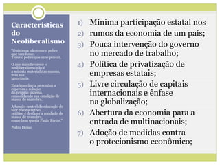 Características                     1) Mínima participação estatal nos
do                                  2) rumos da economia de um país;
Neoliberalismo
                                    3) Pouca intervenção do governo
                                         no mercado de trabalho;
"O sistema não teme o pobre
que tem fome.
Teme o pobre que sabe pensar.
O que mais favorece o
neoliberalismo não é
                                    4)   Política de privatização de
a miséria material das massas,
mas sua
ignorância.
                                         empresas estatais;
Esta ignorância as conduz a
esperam a solução
                                    5)   Livre circulação de capitais
do próprio sistema,
consolidando sua condição de             internacionais e ênfase
massa de manobra.
A função central da educação de
                                         na globalização;
                                         Abertura da economia para a
teor reconstrutivo
político é desfazer a condição de
massa de manobra,
                                    6)
como bem queria Paulo Freire."
                                         entrada de multinacionais;
Pedro Demo
                                    7)   Adoção de medidas contra
                                         o protecionismo econômico;
 