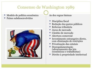 Consenso de Washington 1989
 Modelo de política econômica   As dez regras básicas
 Países subdesenvolvidos
                                  Disciplina fiscal
                                  Redução dos gastos públicos
                                  Reforma tributária
                                  Juros de mercado
                                  Câmbio de mercado
                                  Abertura comercial
                                  Investimento estrangeiro direto,
                                   com eliminação de restrições
                                  Privatização das estatais
                                  Desregulamentação
                                   (afrouxamento das leis
                                   econômicas e trabalhistas)
                                  Direito à propriedade intelectual
 