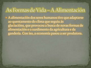  A alimentación dos seres humanos tivo que adaptarse
ao quentamento do clima que seguiu ás
glaciacións, que provocou a busca de novas formas de
alimentación e o xurdimento da agricultura e da
gandería. Con iso, a economía pasou a ser produtora.
 