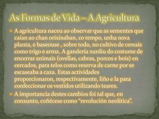  A agricultura naceu ao observar que as sementes que
caían ao chan orixinaban, co tempo, unha nova
planta, e baseouse , sobre todo, no cultivo de cereais
como trigo e arroz. A gandería xurdiu do costume de
encerrar animais (ovellas, cabras, porcos e bois) en
cercados, para telos como reserva de carne por se
escaseaba a caza. Estas actividades
proporcionaron, respectivamente, liño e la para
confeccionar os vestidos utilizando teares.
 A importancia destes cambios foi tal que, en
conxunto, coñécese como “revolución neolítica”.
 