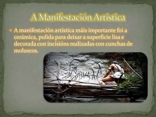  A manifestación artística máis importante foi a
cerámica, pulida para deixar a superficie lisa e
decorada con incisións realizadas con cunchas de
moluscos.
 