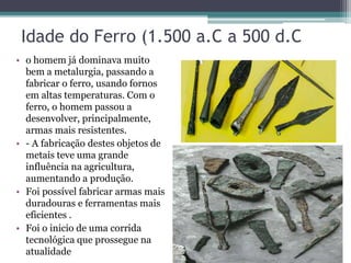 Idade do Ferro (1.500 a.C a 500 d.C
• o homem já dominava muito
bem a metalurgia, passando a
fabricar o ferro, usando fornos
em altas temperaturas. Com o
ferro, o homem passou a
desenvolver, principalmente,
armas mais resistentes.
• - A fabricação destes objetos de
metais teve uma grande
influência na agricultura,
aumentando a produção.
• Foi possível fabricar armas mais
duradouras e ferramentas mais
eficientes .
• Foi o inicio de uma corrida
tecnológica que prossegue na
atualidade
 