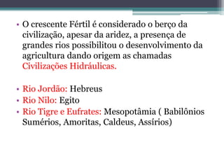 • O crescente Fértil é considerado o berço da
civilização, apesar da aridez, a presença de
grandes rios possibilitou o desenvolvimento da
agricultura dando origem as chamadas
Civilizações Hidráulicas.
• Rio Jordão: Hebreus
• Rio Nilo: Egito
• Rio Tigre e Eufrates: Mesopotâmia ( Babilônios
Sumérios, Amoritas, Caldeus, Assírios)
 