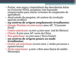 • Porém, sem negar a importância das descobertas feitas
no Crescente Fértil, pesquisas vem buscando
comprovações para outras vertentes do surgimento da
agricultura:
• Atual estado da pesquisa: 06 centros da revolução
agrícola neolítica
• 04 centros de origem amplamente irradiantes:
• Oriente Próximo:10.000-9.000 anos AP: “Crescente
Fértil”
• Centro-americano: 9.000-4.000 anos (sul do México)
• Chinês: 8.500 anos AP: norte da China
• Neo-guineense: 10.000 anos ( Nova Guiné)
• 02 centros de origem pouco ou nada
irradiantes:
• Centro sul-americano:6.000 anos ( Andes peruanos e
equatorianos)
• Norte-americano: 4.000-1.800 anos (bacia do médio
Mississipi)
 