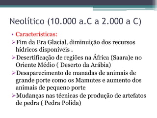 Neolítico (10.000 a.C a 2.000 a C)
• Características:
Fim da Era Glacial, diminuição dos recursos
hídricos disponíveis .
Desertificação de regiões na África (Saara)e no
Oriente Médio ( Deserto da Arábia)
Desaparecimento de manadas de animais de
grande porte como os Mamutes e aumento dos
animais de pequeno porte
Mudanças nas técnicas de produção de artefatos
de pedra ( Pedra Polida)
 
