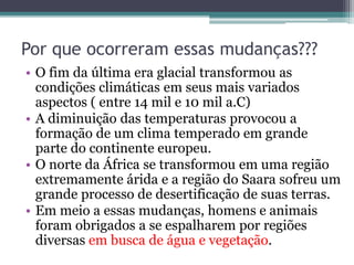 Por que ocorreram essas mudanças???
• O fim da última era glacial transformou as
condições climáticas em seus mais variados
aspectos ( entre 14 mil e 10 mil a.C)
• A diminuição das temperaturas provocou a
formação de um clima temperado em grande
parte do continente europeu.
• O norte da África se transformou em uma região
extremamente árida e a região do Saara sofreu um
grande processo de desertificação de suas terras.
• Em meio a essas mudanças, homens e animais
foram obrigados a se espalharem por regiões
diversas em busca de água e vegetação.
 