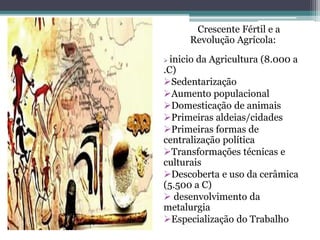 Crescente Fértil e a
Revolução Agrícola:
 inicio da Agricultura (8.000 a
.C)
Sedentarização
Aumento populacional
Domesticação de animais
Primeiras aldeias/cidades
Primeiras formas de
centralização política
Transformações técnicas e
culturais
Descoberta e uso da cerâmica
(5.500 a C)
 desenvolvimento da
metalurgia
Especialização do Trabalho
 