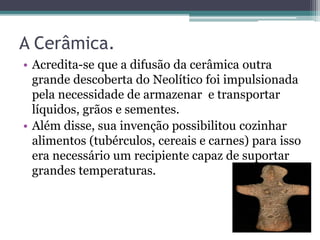 A Cerâmica.
• Acredita-se que a difusão da cerâmica outra
grande descoberta do Neolítico foi impulsionada
pela necessidade de armazenar e transportar
líquidos, grãos e sementes.
• Além disse, sua invenção possibilitou cozinhar
alimentos (tubérculos, cereais e carnes) para isso
era necessário um recipiente capaz de suportar
grandes temperaturas.
 