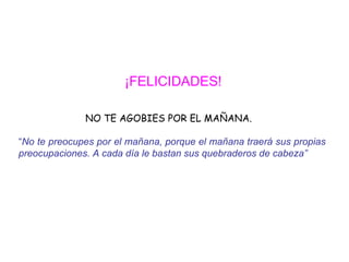 ¡FELICIDADES!   NO TE AGOBIES POR EL MAÑANA. “ No te preocupes por el mañana, porque el mañana traerá sus propias  preocupaciones. A cada día le bastan sus quebraderos de cabeza”   