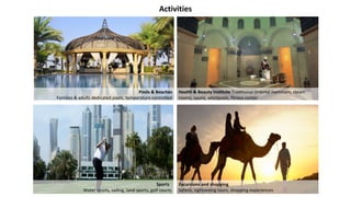 Activities
Pools & Beaches
Families & adults dedicated pools, temperature controlled
Health & Beauty Institute Traditional Oriental Hammam, steam
rooms, sauna, whirlpools, fitness center
Excursions and shopping
Safaris, sightseeing tours, shopping experiences
Sports
Water sports, sailing, land sports, golf courts
 