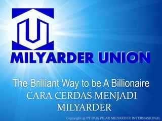 The Brilliant Way to be A Billionaire 
CARA CERDAS MENJADI 
MILYARDER 
Copyright www.milyarderunion.com Copyright @ PT DUA PI L@A RPT M DIuLaY APiRlaDr MERil yIaNrdTeErR INntAerSnIaOsNioAnaLl 
 