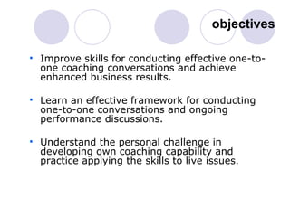 objectives Improve skills for conducting effective one-to-one coaching conversations and achieve enhanced business results.  Learn an effective framework for conducting one-to-one conversations and ongoing performance discussions. Understand the personal challenge in developing own coaching capability and practice applying the skills to live issues. 