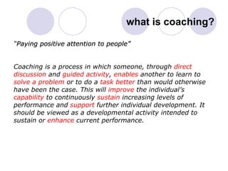 what is coaching? “ Paying positive attention to people” Coaching is a process in which someone, through  direct discussion  and  guided activity ,  enables  another to learn to solve a problem  or to do a  task better  than would otherwise have been the case. This will  improve  the individual’s capability  to continuously  sustain  increasing levels of  performance and  support  further individual development. It should be viewed as a developmental activity intended to  sustain or  enhance  current performance. 