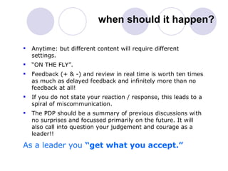 when should it happen? Anytime: but different content will require different settings. “ ON THE FLY”. Feedback (+ & -) and review in real time is worth ten times as much as delayed feedback and infinitely more than no feedback at all!  If you do not state your reaction / response, this leads to a spiral of miscommunication. The PDP should be a summary of previous discussions with no surprises and focussed primarily on the future. It will also call into question your judgement and courage as a leader!! As a leader you  “get what you accept.” 