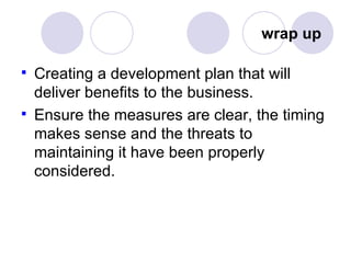 wrap up  Creating a development plan that will deliver benefits to the business. Ensure the measures are clear, the timing makes sense and the threats to maintaining it have been properly considered. 