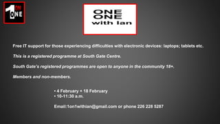 Free IT support for those experiencing difficulties with electronic devices: laptops; tablets etc.
This is a registered programme at South Gate Centre.
South Gate’s registered programmes are open to anyone in the community 18+.
Members and non-members.
• 4 February + 18 February
• 10-11:30 a.m.
Email:1on1withian@gmail.com or phone 226 228 5287
 