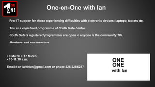 One-on-One with Ian
Free IT support for those experiencing difficulties with electronic devices: laptops; tablets etc.
This is a registered programme at South Gate Centre.
South Gate’s registered programmes are open to anyone in the community 18+.
Members and non-members.
• 3 March + 17 March
• 10-11:30 a.m.
Email:1on1withian@gmail.com or phone 226 228 5287
 