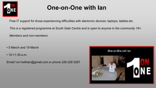 One-on-One with Ian
Free IT support for those experiencing difficulties with electronic devices: laptops; tablets etc.
This is a registered programme at South Gate Centre and is open to anyone in the community 18+.
Members and non-members.
• 5 March and 19 March
• 10-11:30 a.m.
Email:1on1withian@gmail.com or phone 226 228 5287
 