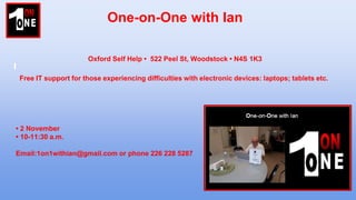 One-on-One with Ian
Free IT support for those experiencing difficulties with electronic devices: laptops; tablets etc.
• 2 November
• 10-11:30 a.m.
Email:1on1withian@gmail.com or phone 226 228 5287
Oxford Self Help • 522 Peel St, Woodstock • N4S 1K3
 